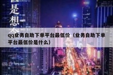 qq业务自助下单平台最低价（业务自助下单平台最低价是什么）
