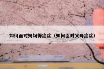如何面对妈妈得癌症（如何面对父母癌症）