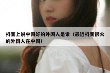 抖音上说中国好的外国人是谁（最近抖音很火的外国人在中国）