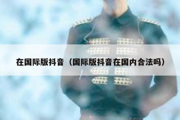 在国际版抖音（国际版抖音在国内合法吗）