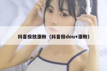 抖音投放涨粉（抖音投dou+涨粉）