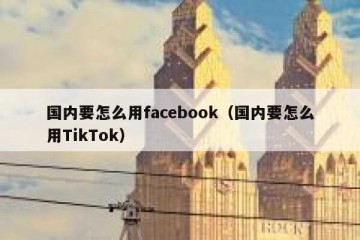 国内要怎么用facebook（国内要怎么用TikTok）