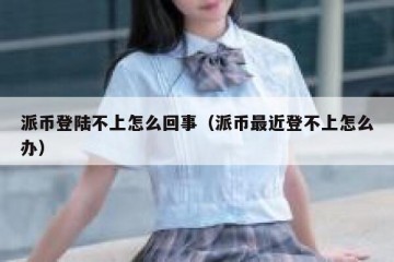 派币登陆不上怎么回事（派币最近登不上怎么办）