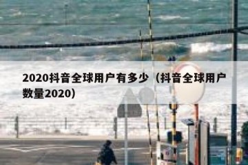 2020抖音全球用户有多少（抖音全球用户数量2020）