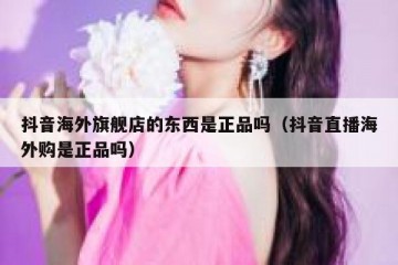 抖音海外旗舰店的东西是正品吗（抖音直播海外购是正品吗）