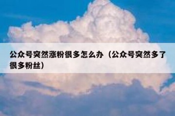 公众号突然涨粉很多怎么办（公众号突然多了很多粉丝）