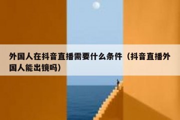 外国人在抖音直播需要什么条件（抖音直播外国人能出镜吗）