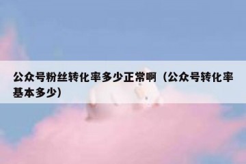 公众号粉丝转化率多少正常啊（公众号转化率基本多少）