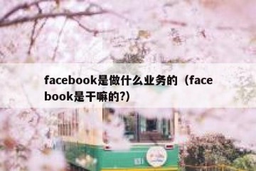 facebook是做什么业务的（facebook是干嘛的?）