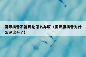 国际抖音不能评论怎么办呢（国际版抖音为什么评论不了）