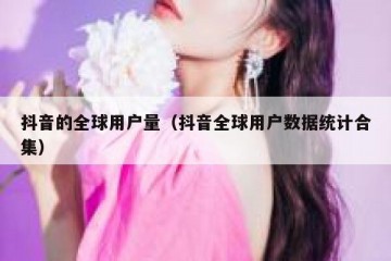 抖音的全球用户量（抖音全球用户数据统计合集）
