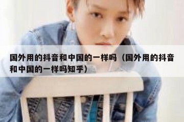 国外用的抖音和中国的一样吗（国外用的抖音和中国的一样吗知乎）