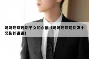 妈妈癌症晚期子女的心情（妈妈癌症晚期发个悲伤的说说）