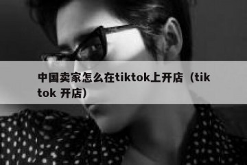 中国卖家怎么在tiktok上开店（tiktok 开店）