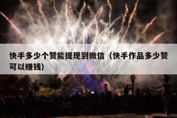 快手多少个赞能提现到微信（快手作品多少赞可以赚钱）