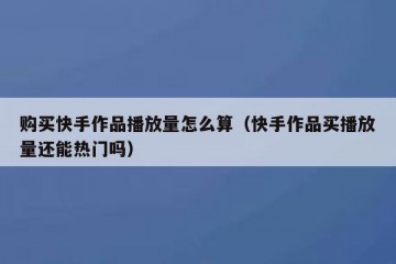 购买快手作品播放量怎么算（快手作品买播放量还能热门吗）