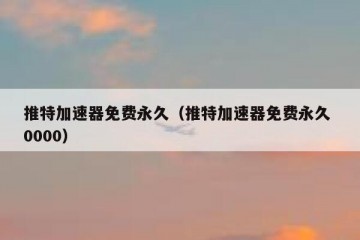 推特加速器免费永久（推特加速器免费永久 0000）