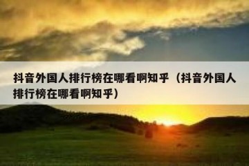 抖音外国人排行榜在哪看啊知乎（抖音外国人排行榜在哪看啊知乎）