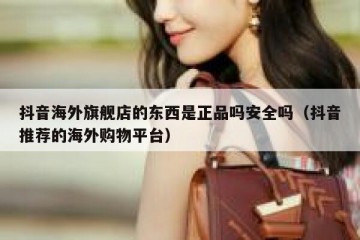 抖音海外旗舰店的东西是正品吗安全吗（抖音推荐的海外购物平台）