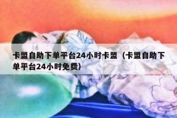 卡盟自助下单平台24小时卡盟（卡盟自助下单平台24小时免费）