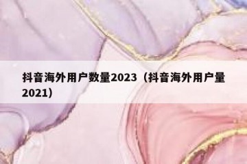 抖音海外用户数量2023（抖音海外用户量2021）
