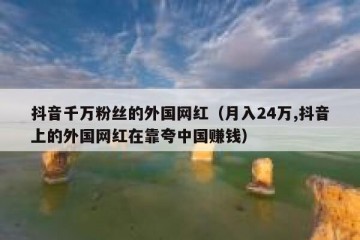 抖音千万粉丝的外国网红（月入24万,抖音上的外国网红在靠夸中国赚钱）