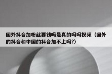 国外抖音加粉丝要钱吗是真的吗吗视频（国外的抖音和中国的抖音加不上吗?）