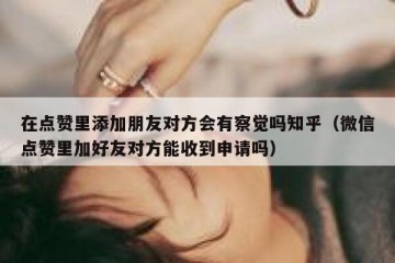 在点赞里添加朋友对方会有察觉吗知乎（微信点赞里加好友对方能收到申请吗）