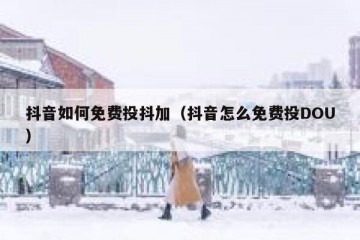 抖音如何免费投抖加（抖音怎么免费投DOU）