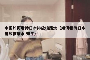 中国如何看待日本排放核废水（如何看待日本排放核废水 知乎）