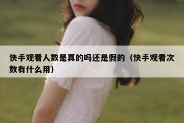 快手观看人数是真的吗还是假的（快手观看次数有什么用）