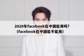 2020年facebook在中国能用吗?（facebook在中国能不能用）