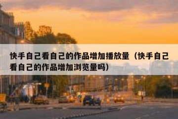 快手自己看自己的作品增加播放量（快手自己看自己的作品增加浏览量吗）