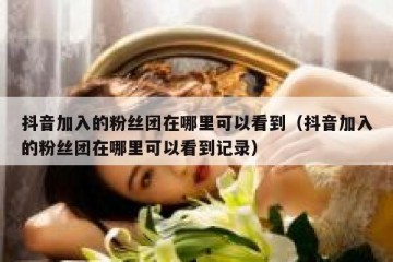 抖音加入的粉丝团在哪里可以看到（抖音加入的粉丝团在哪里可以看到记录）