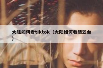大陆如何看tiktok（大陆如何看翡翠台）