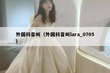 外国抖音叫（外国抖音叫lara_0705）