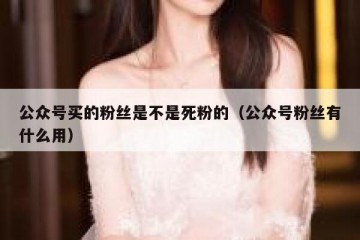 公众号买的粉丝是不是死粉的（公众号粉丝有什么用）