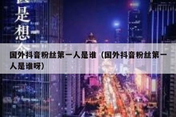 国外抖音粉丝第一人是谁（国外抖音粉丝第一人是谁呀）