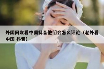 外国网友看中国抖音他们会怎么评论（老外看中国 抖音）