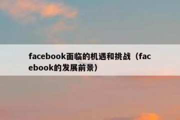 facebook面临的机遇和挑战（facebook的发展前景）