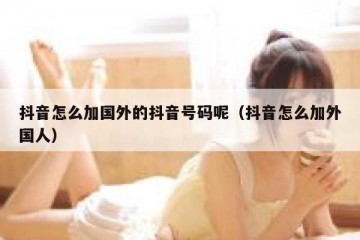 抖音怎么加国外的抖音号码呢（抖音怎么加外国人）