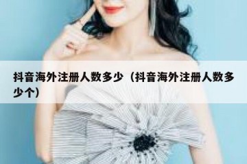 抖音海外注册人数多少（抖音海外注册人数多少个）