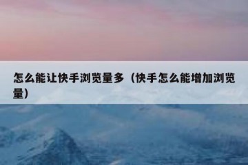 怎么能让快手浏览量多（快手怎么能增加浏览量）