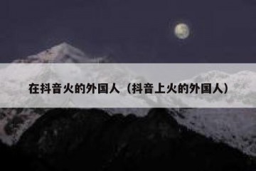 在抖音火的外国人（抖音上火的外国人）