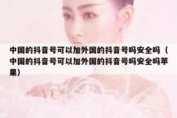 中国的抖音号可以加外国的抖音号吗安全吗（中国的抖音号可以加外国的抖音号吗安全吗苹果）