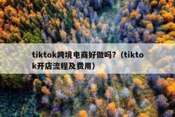tiktok跨境电商好做吗?（tiktok开店流程及费用）
