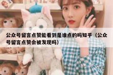 公众号留言点赞能看到是谁点的吗知乎（公众号留言点赞会被发现吗）