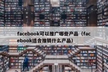 facebook可以推广哪些产品（facebook适合推销什么产品）