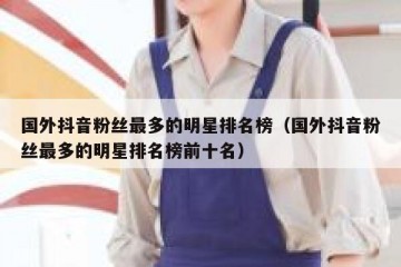 国外抖音粉丝最多的明星排名榜（国外抖音粉丝最多的明星排名榜前十名）