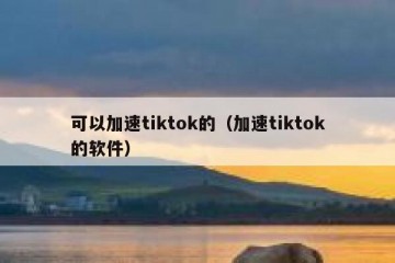 可以加速tiktok的（加速tiktok的软件）